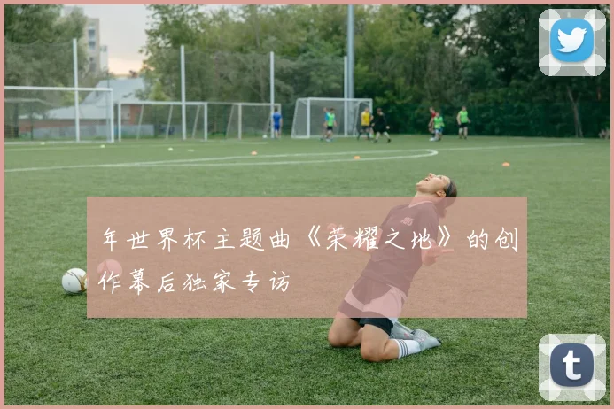 年世界杯主题曲《荣耀之地》的创作幕后独家专访