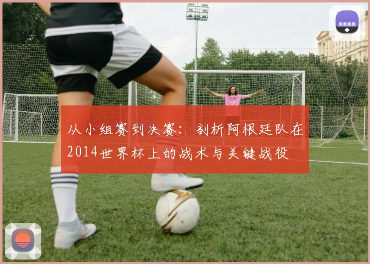 从小组赛到决赛:剖析阿根廷队在2014世界杯上的战术与关键战役
