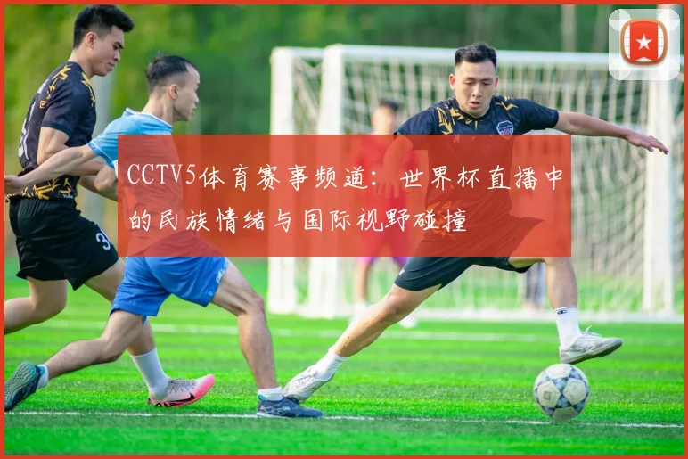 CCTV5体育赛事频道:世界杯直播中的民族情绪与国际视野碰撞