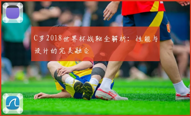 C罗2018世界杯战靴全解析：性能与设计的完美融合