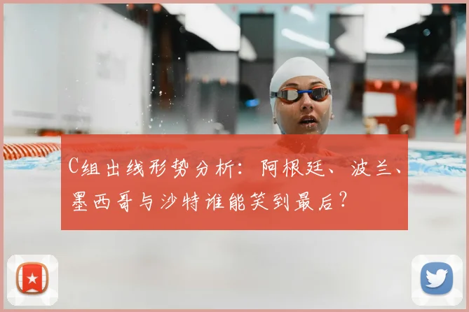 C组出线形势分析：阿根廷、波兰、墨西哥与沙特谁能笑到最后？