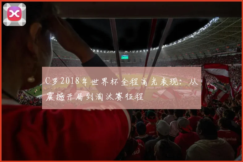 C罗2018年世界杯全程高光表现：从震撼开局到淘汰赛征程