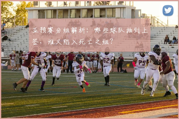亚预赛分组解析:哪些球队抽到上签,谁又陷入死亡之组?