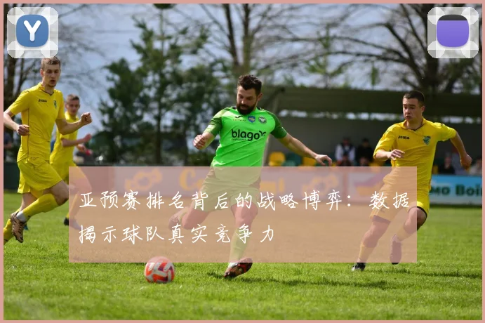 亚预赛排名背后的战略博弈:数据揭示球队真实竞争力