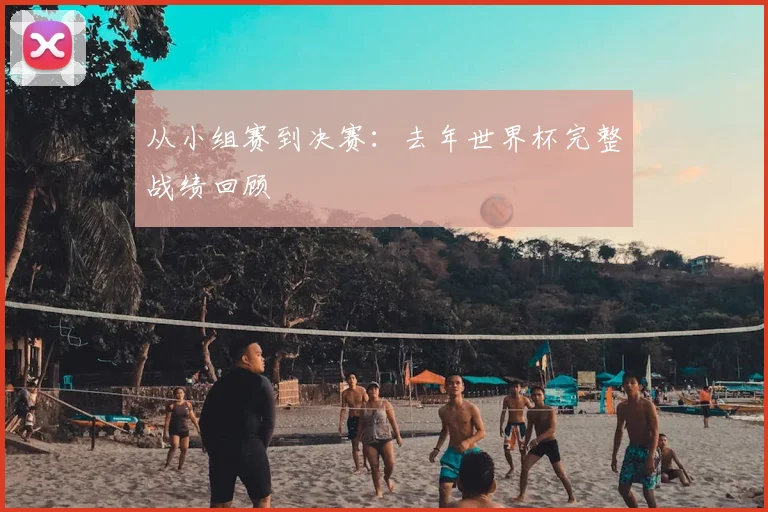 从小组赛到决赛：去年世界杯完整战绩回顾