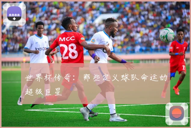 世界杯传奇：那些定义球队命运的超级巨星