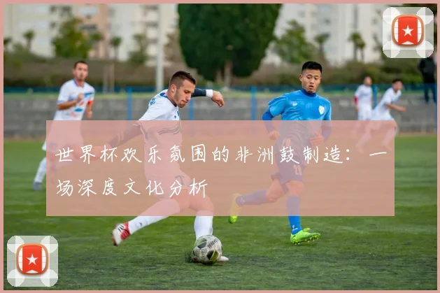 世界杯欢乐氛围的非洲鼓制造：一场深度文化分析