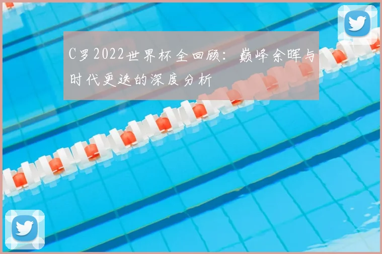 C罗2022世界杯全回顾：巅峰余晖与时代更迭的深度分析