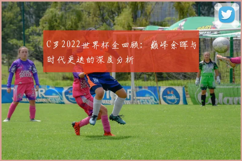 C罗2022世界杯全回顾：巅峰余晖与时代更迭的深度分析